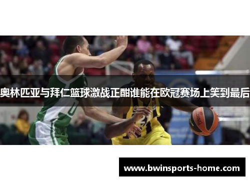 奥林匹亚与拜仁篮球激战正酣谁能在欧冠赛场上笑到最后