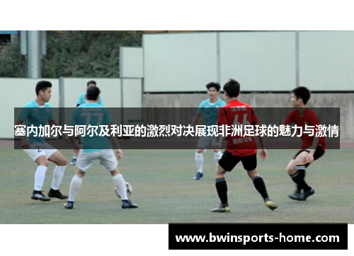 塞内加尔与阿尔及利亚的激烈对决展现非洲足球的魅力与激情